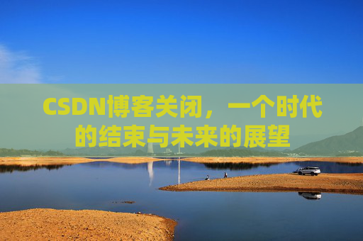 CSDN博客关闭，一个时代的结束与未来的展望